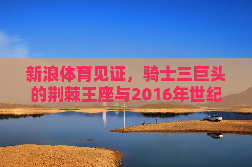 新浪体育见证，骑士三巨头的荆棘王座与2016年世纪逆转，新浪体育见证骑士三巨头，荆棘王座与2016世纪逆转