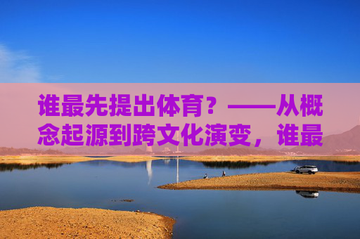 谁最先提出体育?——从概念起源到跨文化演变,谁最先提出体育,概念起源与跨文化演变 谁最先提出体育?——从概念起源到跨文化演变,谁最先提出体育,概念起源与跨文化演变
