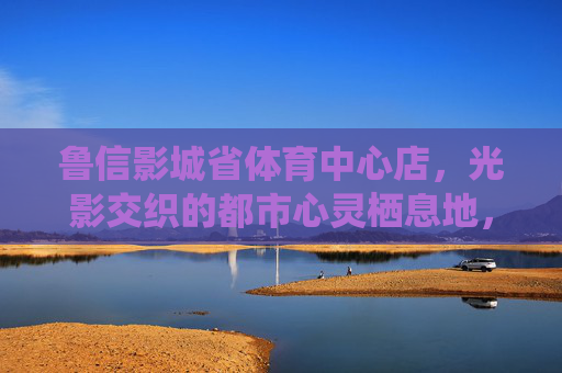 鲁信影城省体育中心店,光影交织的都市心灵栖息地,鲁信影城省体育中心店,光影交织的都市心灵栖息地 鲁信影城省体育中心店,光影交织的都市心灵栖息地,鲁信影城省体育中心店,光影交织的都市心灵栖息地