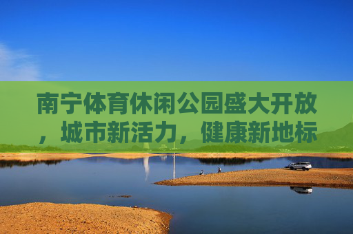 南宁体育休闲公园盛大开放,城市新活力,健康新地标,南宁体育休闲公园盛大开放,城市新活力 健康新地标 南宁体育休闲公园盛大开放,城市新活力,健康新地标,南宁体育休闲公园盛大开放,城市新活力 健康新地标