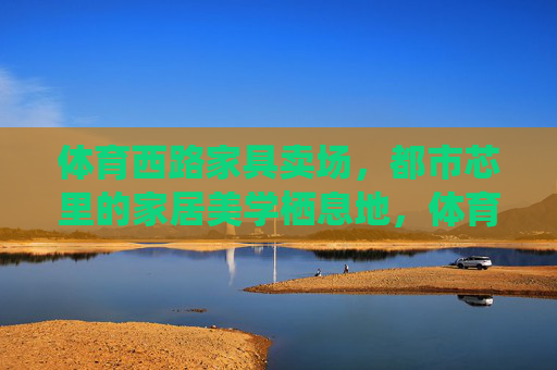 体育西路家具卖场，都市芯里的家居美学栖息地，体育西路都市芯家居美学栖息地