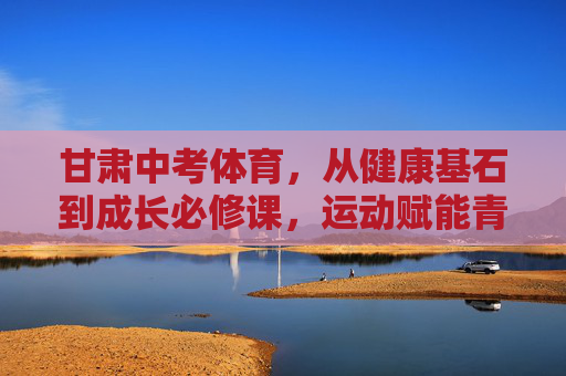 甘肃中考体育,从健康基石到成长必修课,运动赋能青春赛道,甘肃中考体育,健康基石到成长必修课,赋能青春赛道 甘肃中考体育,从健康基石到成长必修课,运动赋能青春赛道,甘肃中考体育,健康基石到成长必修课,赋能青春赛道