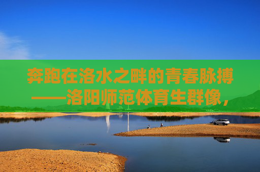 奔跑在洛水之畔的青春脉搏——洛阳师范体育生群像,洛水奔涌的青春脉动——洛阳师范体育生群像 奔跑在洛水之畔的青春脉搏——洛阳师范体育生群像,洛水奔涌的青春脉动——洛阳师范体育生群像
