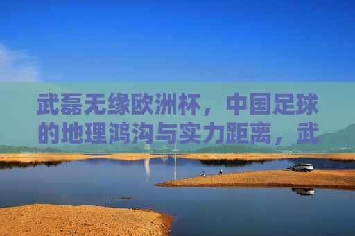 武磊无缘欧洲杯，中国足球的地理鸿沟与实力距离，武磊无缘欧洲杯，中国足球的地理鸿沟与实力距离