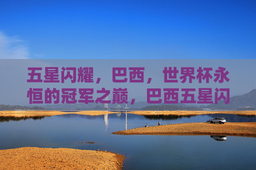 五星闪耀,巴西,世界杯永恒的冠军之巅,巴西五星闪耀,世界杯永恒冠军之巅 五星闪耀,巴西,世界杯永恒的冠军之巅,巴西五星闪耀,世界杯永恒冠军之巅