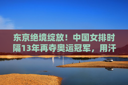 东京绝境绽放！中国女排时隔13年再夺奥运冠军，用汗水铸就精神丰碑，东京绝境绽放！中国女排时隔13年再夺奥运冠军
