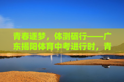 青春逐梦,体测砺行——广东揭阳体育中考进行时,青春逐梦,体测砺行——广东揭阳体育中考进行时 青春逐梦,体测砺行——广东揭阳体育中考进行时,青春逐梦,体测砺行——广东揭阳体育中考进行时
