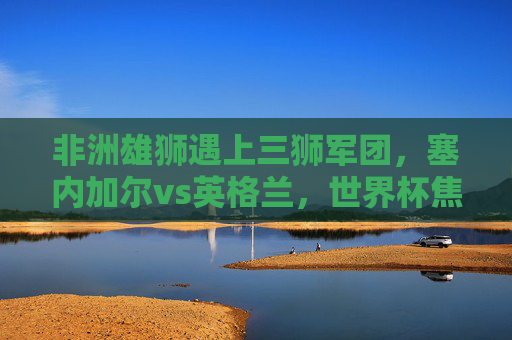 非洲雄狮遇上三狮军团，塞内加尔vs英格兰，世界杯焦点对决，塞内加尔vs英格兰，世界杯非洲雄狮对决三狮军团