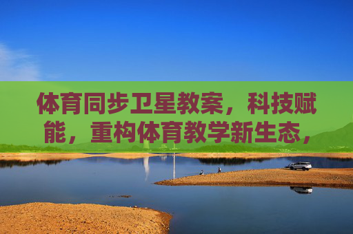 体育同步卫星教案,科技赋能,重构体育教学新生态,体育同步卫星教案,科技赋能重构教学新生态 体育同步卫星教案,科技赋能,重构体育教学新生态,体育同步卫星教案,科技赋能重构教学新生态