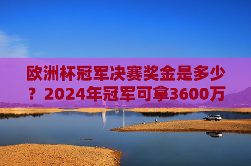 欧洲杯冠军决赛奖金是多少?2024年冠军可拿3600万欧元!2024欧洲杯冠军奖金,3600万欧元! 欧洲杯冠军决赛奖金是多少?2024年冠军可拿3600万欧元!2024欧洲杯冠军奖金,3600万欧元!