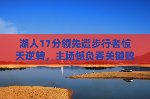 湖人17分领先遭步行者惊天逆转，主场憾负吞关键败仗，湖人17分领先遭步行者惊天逆转，主场憾负吞关键败仗