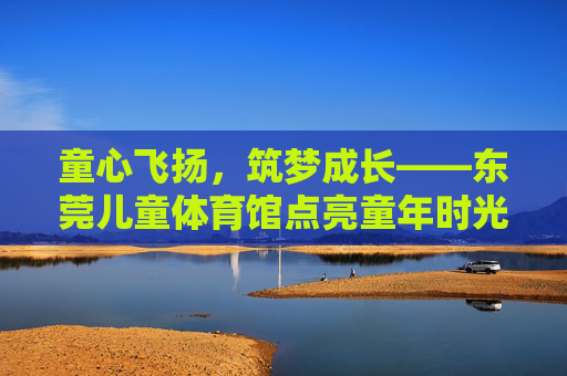 童心飞扬,筑梦成长——东莞儿童体育馆点亮童年时光,童心飞扬筑梦成长——东莞儿童体育馆点亮童年 童心飞扬,筑梦成长——东莞儿童体育馆点亮童年时光,童心飞扬筑梦成长——东莞儿童体育馆点亮童年
