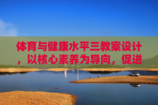 体育与健康水平三教案设计，以核心素养为导向，促进学生全面发展，体育与健康水平三教案设计，以核心素养为导向促进学生全面发展