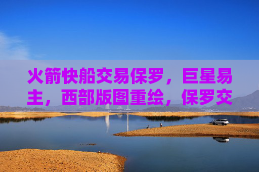 火箭快船交易保罗，巨星易主，西部版图重绘，保罗交易，火箭快船巨星易主，西部版图重绘