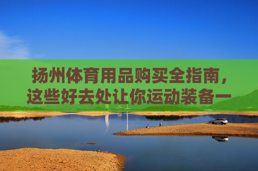 扬州体育用品购买全指南，这些好去处让你运动装备一站配齐！扬州体育用品购买全指南