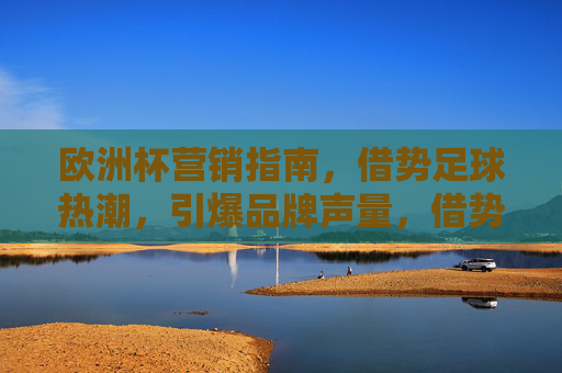 欧洲杯营销指南,借势足球热潮,引爆品牌声量,借势欧洲杯足球热潮,引爆品牌声量的营销指南 欧洲杯营销指南,借势足球热潮,引爆品牌声量,借势欧洲杯足球热潮,引爆品牌声量的营销指南