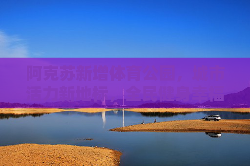 阿克苏新增体育公园，城市活力新地标，全民健身幸福园，阿克苏体育公园，城市活力新地标，全民健身幸福园