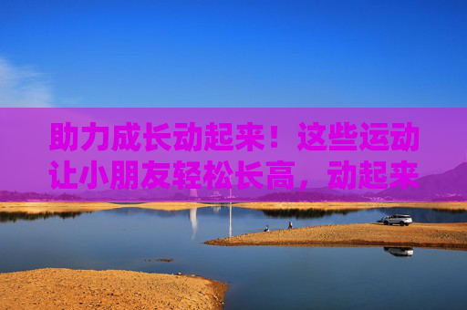 助力成长动起来！这些运动让小朋友轻松长高，动起来助成长！小朋友轻松长高运动