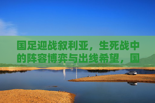 国足迎战叙利亚，生死战中的阵容博弈与出线希望，国足生死战，对阵叙利亚的阵容博弈与出线希望