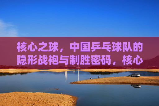 核心之球,中国乒乓球队的隐形战袍与制胜密码,核心之球,中国乒乓球队的隐形战袍与制胜密码 核心之球,中国乒乓球队的隐形战袍与制胜密码,核心之球,中国乒乓球队的隐形战袍与制胜密码