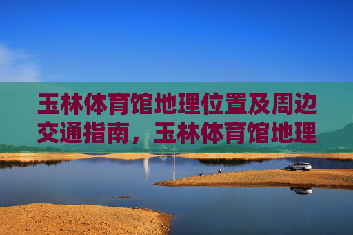 玉林体育馆地理位置及周边交通指南，玉林体育馆地理位置及周边交通指南
