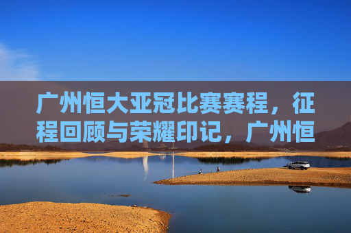 广州恒大亚冠比赛赛程，征程回顾与荣耀印记，广州恒大亚冠，征程回顾与荣耀印记