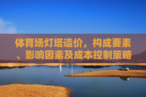体育场灯塔造价,构成要素、影响因素及成本控制策略,体育场灯塔造价,构成要素、影响因素及成本控制策略 体育场灯塔造价,构成要素、影响因素及成本控制策略,体育场灯塔造价,构成要素、影响因素及成本控制策略