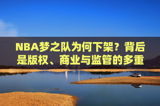 NBA梦之队为何下架?背后是版权、商业与监管的多重博弈,NBA梦之队下架,版权、商业与监管的多重博弈 NBA梦之队为何下架?背后是版权、商业与监管的多重博弈,NBA梦之队下架,版权、商业与监管的多重博弈
