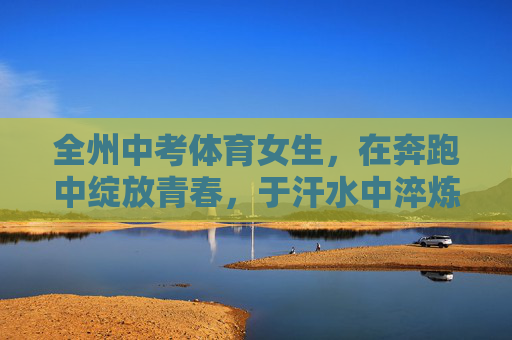全州中考体育女生,在奔跑中绽放青春,于汗水中淬炼成长,奔跑绽放青春,汗水淬炼成长 全州中考体育女生,在奔跑中绽放青春,于汗水中淬炼成长,奔跑绽放青春,汗水淬炼成长
