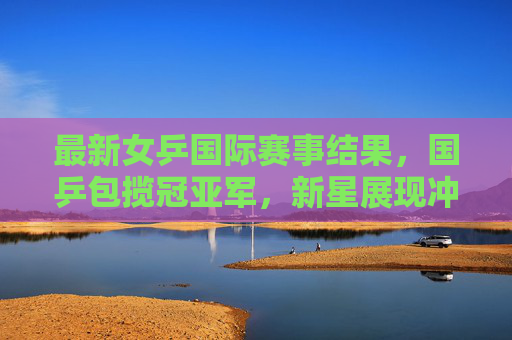 最新女乒国际赛事结果，国乒包揽冠亚军，新星展现冲击力，最新女乒国际赛，国乒包揽冠亚军 新星展冲击力