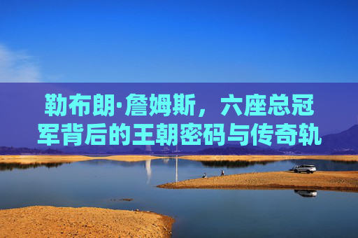 勒布朗·詹姆斯,六座总冠军背后的王朝密码与传奇轨迹,勒布朗·詹姆斯六冠王朝密码与传奇轨迹 勒布朗·詹姆斯,六座总冠军背后的王朝密码与传奇轨迹,勒布朗·詹姆斯六冠王朝密码与传奇轨迹