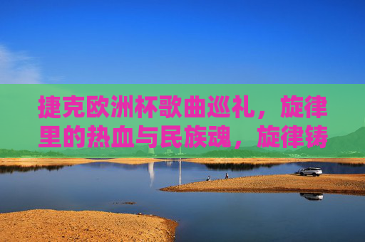 捷克欧洲杯歌曲巡礼,旋律里的热血与民族魂,旋律铸魂,捷克欧洲杯的热血巡礼 捷克欧洲杯歌曲巡礼,旋律里的热血与民族魂,旋律铸魂,捷克欧洲杯的热血巡礼