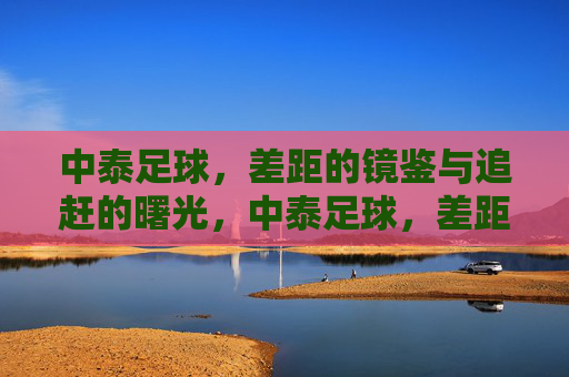 中泰足球，差距的镜鉴与追赶的曙光，中泰足球，差距的镜鉴与追赶的曙光