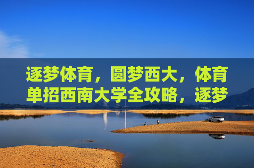 逐梦体育，圆梦西大，体育单招西南大学全攻略，逐梦体育圆梦西大，体育单招西南大学全攻略