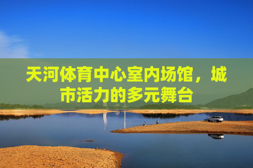 天河体育中心室内场馆，城市活力的多元舞台