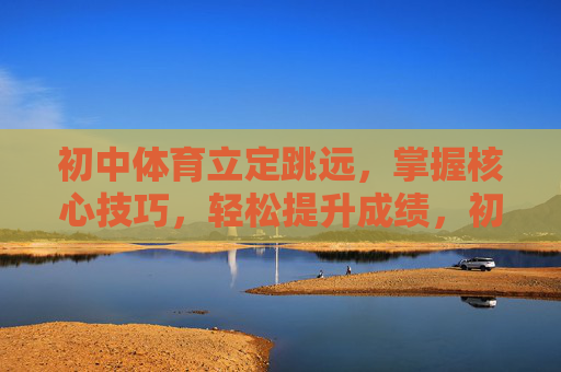 初中体育立定跳远，掌握核心技巧，轻松提升成绩，初中体育立定跳远，掌握核心技巧，轻松提升成绩