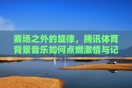 赛场之外的旋律，腾讯体育背景音乐如何点燃激情与记忆，赛场之外的旋律，腾讯体育背景音乐点燃激情记忆