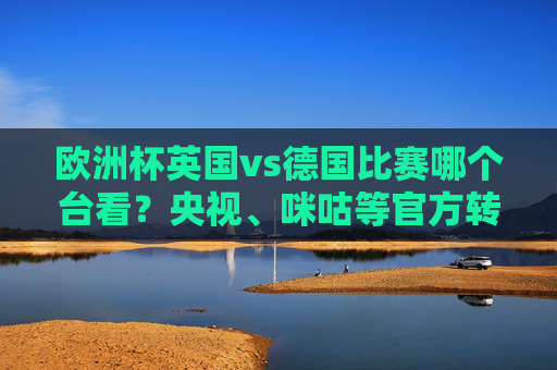 欧洲杯英国vs德国比赛哪个台看?央视、咪咕等官方转播渠道全解析,欧洲杯英国vs德国官方转播渠道全解析 欧洲杯英国vs德国比赛哪个台看?央视、咪咕等官方转播渠道全解析,欧洲杯英国vs德国官方转播渠道全解析