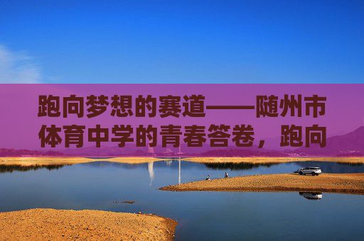 跑向梦想的赛道——随州市体育中学的青春答卷,跑向梦想赛道,随州市体育中学的青春答卷 跑向梦想的赛道——随州市体育中学的青春答卷,跑向梦想赛道,随州市体育中学的青春答卷