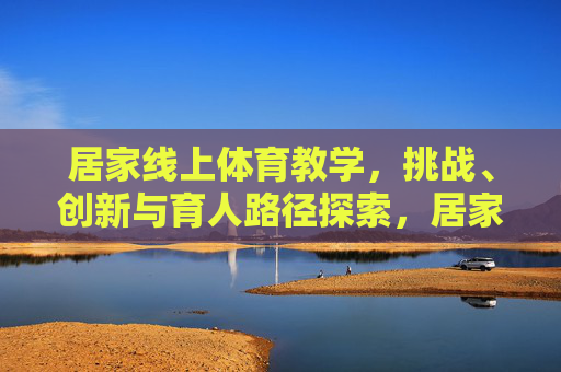 居家线上体育教学,挑战、创新与育人路径探索,居家线上体育教学的挑战、创新与育人路径探索 居家线上体育教学,挑战、创新与育人路径探索,居家线上体育教学的挑战、创新与育人路径探索