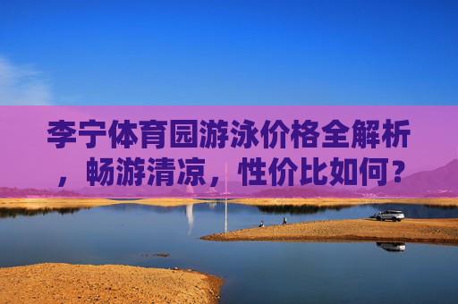 李宁体育园游泳价格全解析,畅游清凉,性价比如何?李宁体育园游泳价格解析,畅游清凉的性价比几何? 李宁体育园游泳价格全解析,畅游清凉,性价比如何?李宁体育园游泳价格解析,畅游清凉的性价比几何?