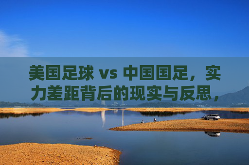 美国足球 vs 中国国足,实力差距背后的现实与反思,美国足球与中国国足,实力差距的现实拷问与反思 美国足球 vs 中国国足,实力差距背后的现实与反思,美国足球与中国国足,实力差距的现实拷问与反思