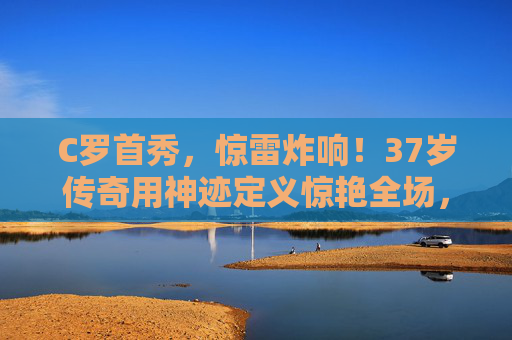 C罗首秀,惊雷炸响!37岁传奇用神迹定义惊艳全场,C罗首秀惊雷炸响!37岁传奇神迹惊艳全场 C罗首秀,惊雷炸响!37岁传奇用神迹定义惊艳全场,C罗首秀惊雷炸响!37岁传奇神迹惊艳全场