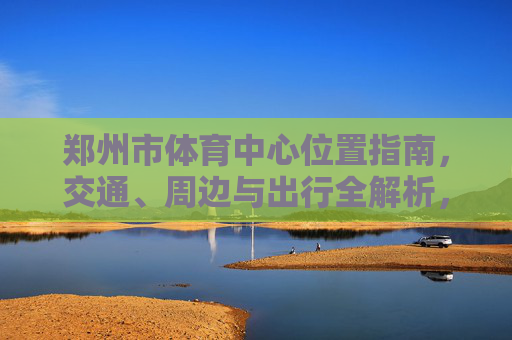 郑州市体育中心位置指南,交通、周边与出行全解析,郑州市体育中心位置指南,交通、周边与出行全解析 郑州市体育中心位置指南,交通、周边与出行全解析,郑州市体育中心位置指南,交通、周边与出行全解析