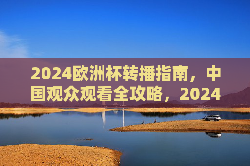 2024欧洲杯转播指南,中国观众观看全攻略,2024欧洲杯中国观众观看全攻略 2024欧洲杯转播指南,中国观众观看全攻略,2024欧洲杯中国观众观看全攻略