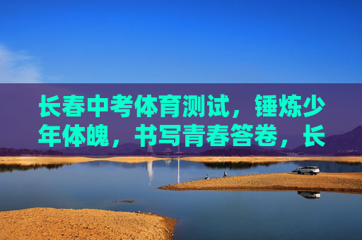长春中考体育测试,锤炼少年体魄,书写青春答卷,长春中考体育测试,锤炼体魄书青春 长春中考体育测试,锤炼少年体魄,书写青春答卷,长春中考体育测试,锤炼体魄书青春
