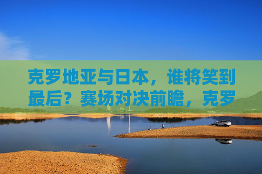 克罗地亚与日本，谁将笑到最后？赛场对决前瞻，克罗地亚与日本，对决前瞻，谁将笑到最后？