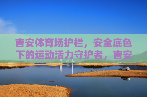 吉安体育场护栏，安全底色下的运动活力守护者，吉安体育场护栏，安全底色下的活力守护