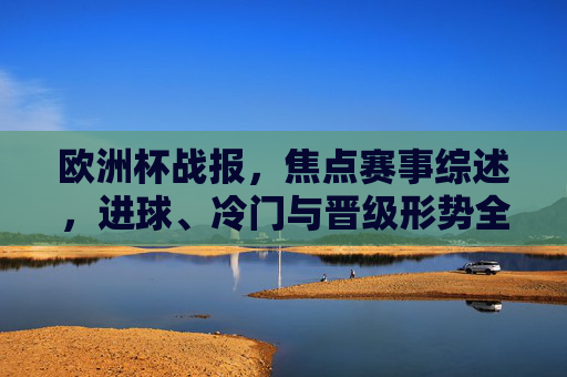 欧洲杯战报,焦点赛事综述,进球、冷门与晋级形势全解析,欧洲杯战报,焦点赛事进球、冷门与晋级形势解析 欧洲杯战报,焦点赛事综述,进球、冷门与晋级形势全解析,欧洲杯战报,焦点赛事进球、冷门与晋级形势解析