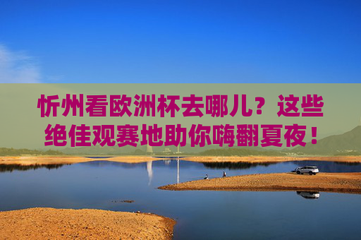 忻州看欧洲杯去哪儿？这些绝佳观赛地助你嗨翻夏夜！忻州看欧洲杯，绝佳观赛地助你嗨翻夏夜！